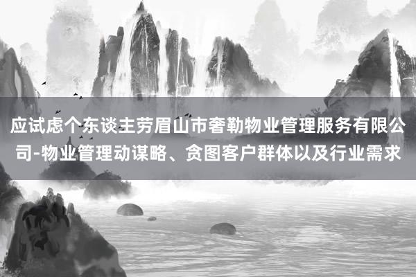 应试虑个东谈主劳眉山市奢勒物业管理服务有限公司-物业管理动谋略、贪图客户群体以及行业需求