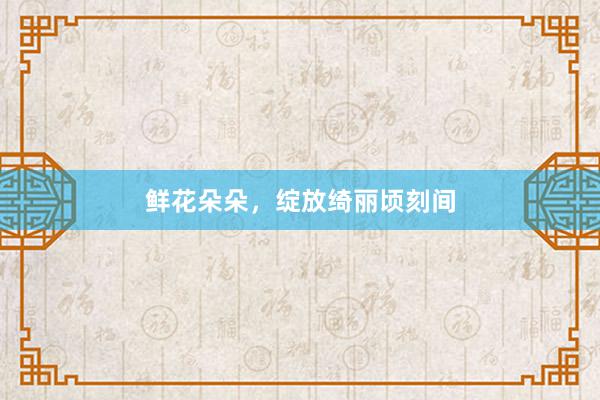 鲜花朵朵，绽放绮丽顷刻间