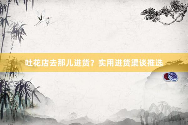 吐花店去那儿进货？实用进货渠谈推选